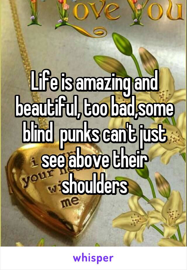 Life is amazing and beautiful, too bad,some blind  punks can't just see above their shoulders