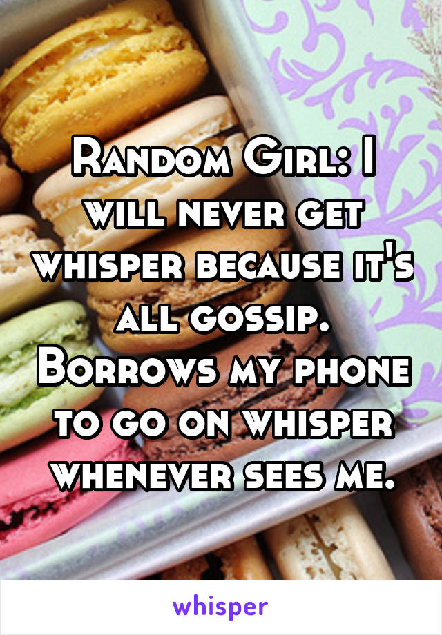 Random Girl: I will never get whisper because it's all gossip. Borrows my phone to go on whisper whenever sees me.