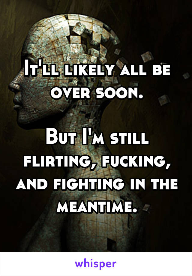 It'll likely all be over soon.

But I'm still flirting, fucking, and fighting in the meantime.