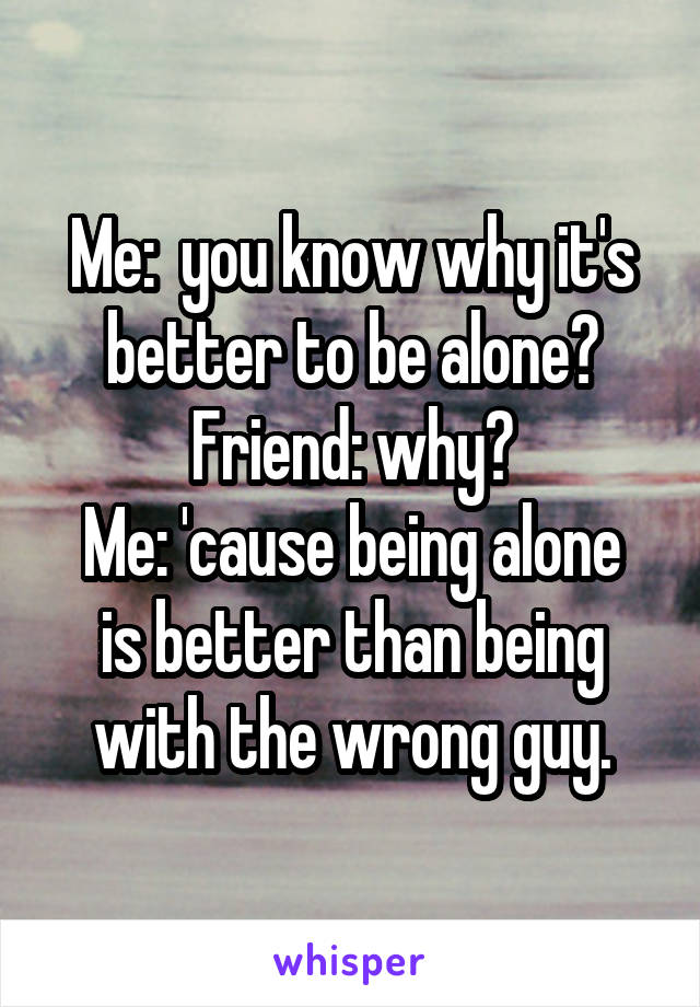 Me:  you know why it's better to be alone?
Friend: why?
Me: 'cause being alone is better than being with the wrong guy.