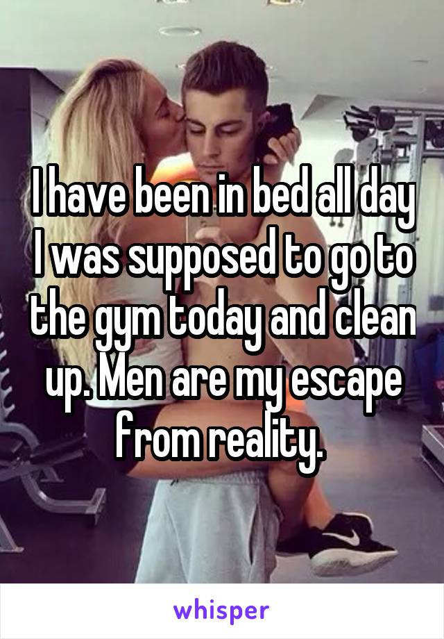 I have been in bed all day I was supposed to go to the gym today and clean up. Men are my escape from reality. 