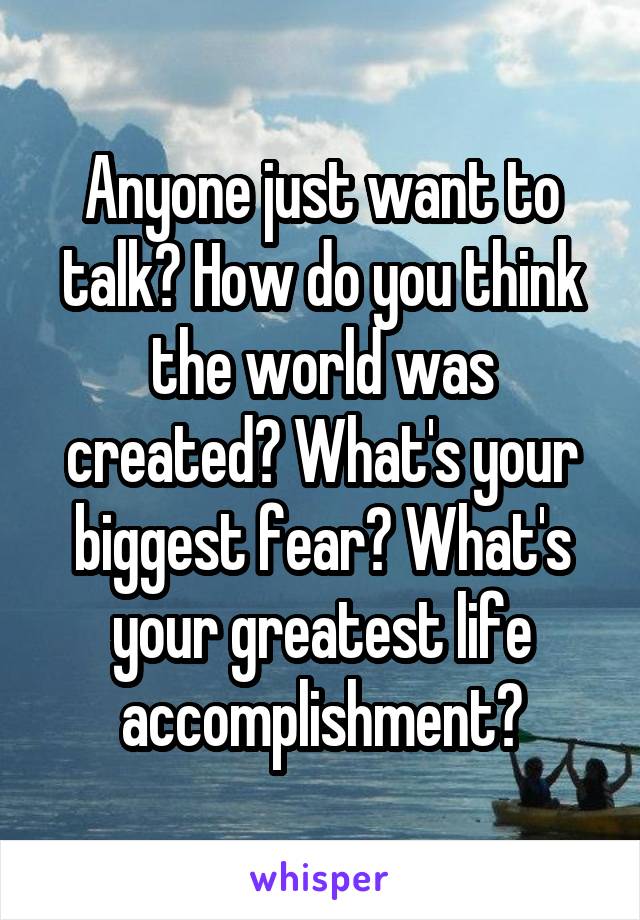 Anyone just want to talk? How do you think the world was created? What's your biggest fear? What's your greatest life accomplishment?