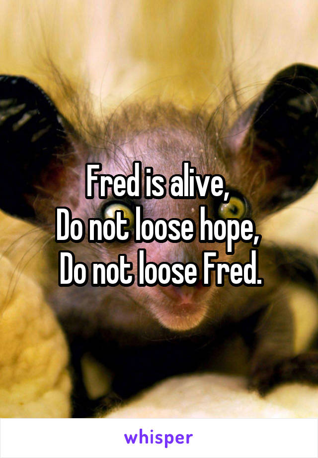 Fred is alive, 
Do not loose hope, 
Do not loose Fred.