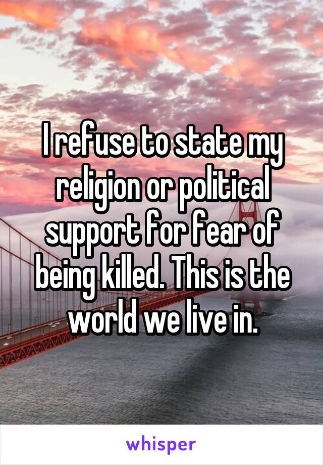 I refuse to state my religion or political support for fear of being killed. This is the world we live in.