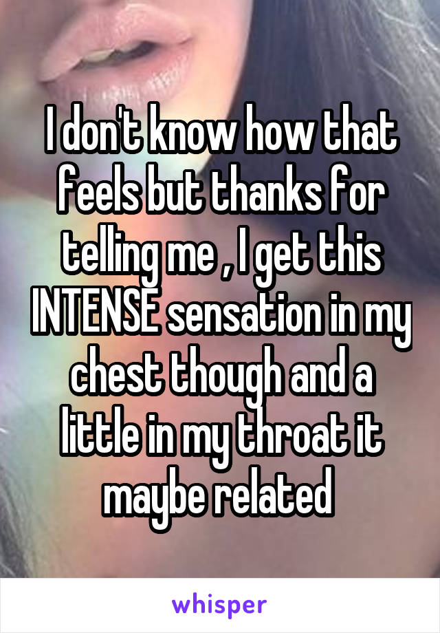 I don't know how that feels but thanks for telling me , I get this INTENSE sensation in my chest though and a little in my throat it maybe related 