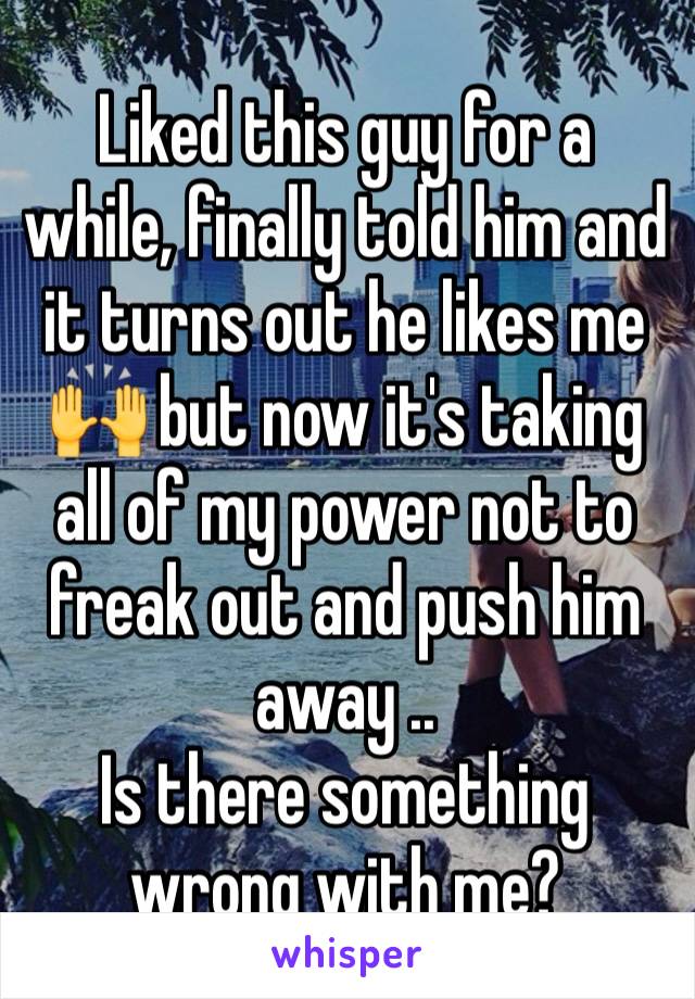 Liked this guy for a while, finally told him and it turns out he likes me 🙌 but now it's taking all of my power not to freak out and push him away ..
Is there something wrong with me?