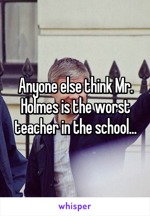 Anyone else think Mr. Holmes is the worst teacher in the school...