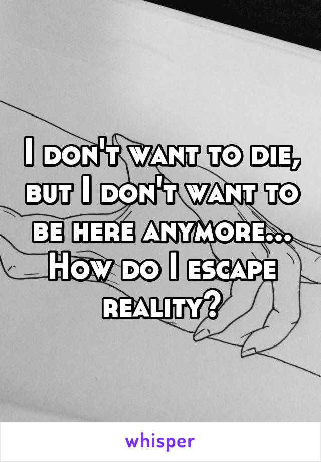 I don't want to die, but I don't want to be here anymore... How do I escape reality?