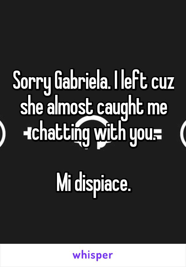 Sorry Gabriela. I left cuz she almost caught me chatting with you.

Mi dispiace.