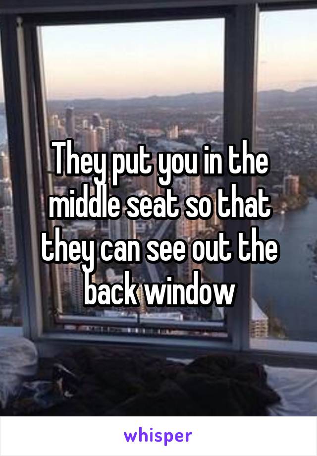 They put you in the middle seat so that they can see out the back window