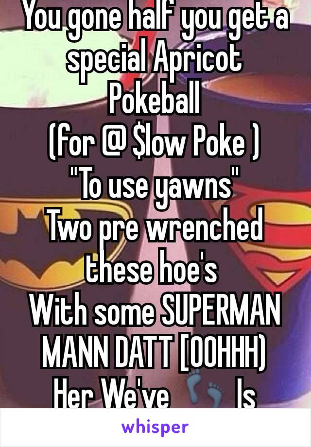 You gone half you get a special Apricot Pokeball
(for @ $low Poke )
"To use yawns"
Two pre wrenched these hoe's 
With some SUPERMAN
MANN DATT [OOHHH)
Her We've 👣 Is Nooooooooo!!!!!!!