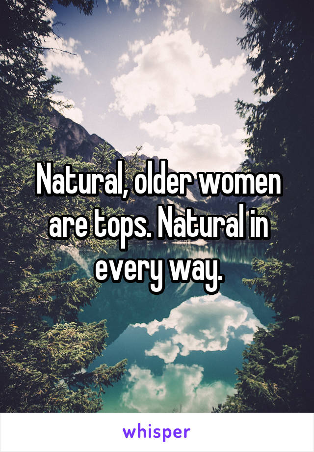 Natural, older women are tops. Natural in every way.