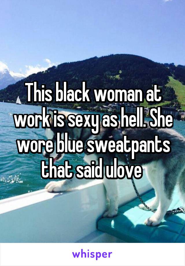 This black woman at work is sexy as hell. She wore blue sweatpants that said ulove 