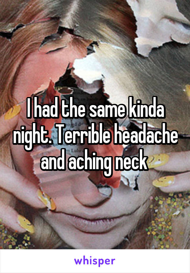 I had the same kinda night. Terrible headache and aching neck 