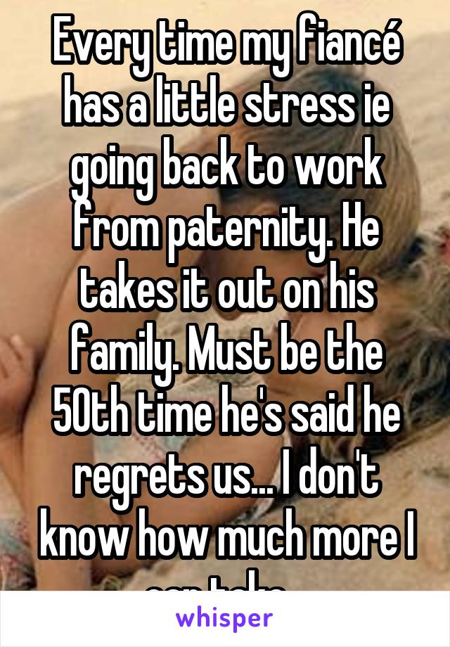 Every time my fiancé has a little stress ie going back to work from paternity. He takes it out on his family. Must be the 50th time he's said he regrets us... I don't know how much more I can take...