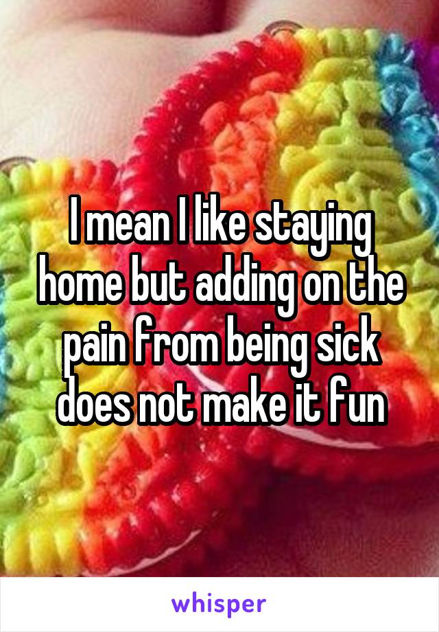 I mean I like staying home but adding on the pain from being sick does not make it fun