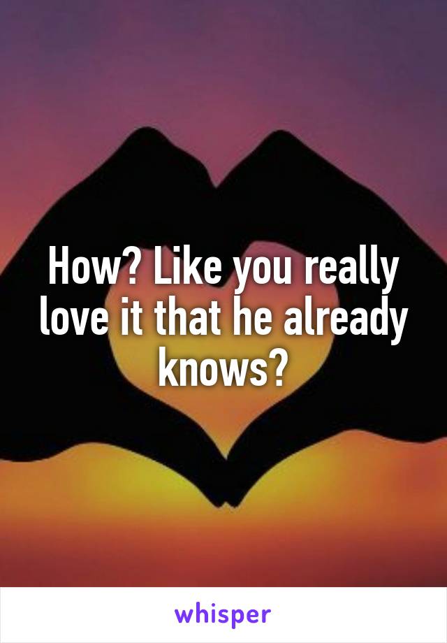 How? Like you really love it that he already knows?