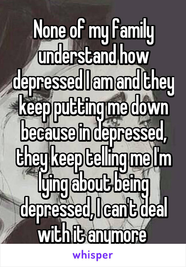 None of my family understand how depressed I am and they keep putting me down because in depressed, they keep telling me I'm lying about being depressed, I can't deal with it anymore 