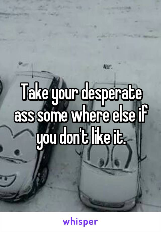 Take your desperate ass some where else if you don't like it.