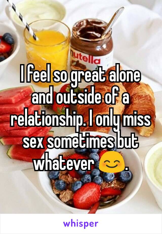 I feel so great alone and outside of a relationship. I only miss sex sometimes but whatever 😊.