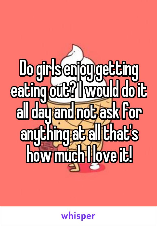 Do girls enjoy getting eating out? I would do it all day and not ask for anything at all that's how much I love it!