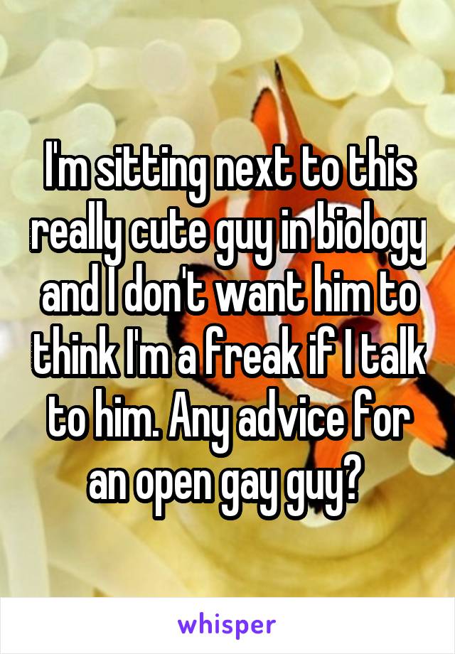 I'm sitting next to this really cute guy in biology and I don't want him to think I'm a freak if I talk to him. Any advice for an open gay guy? 