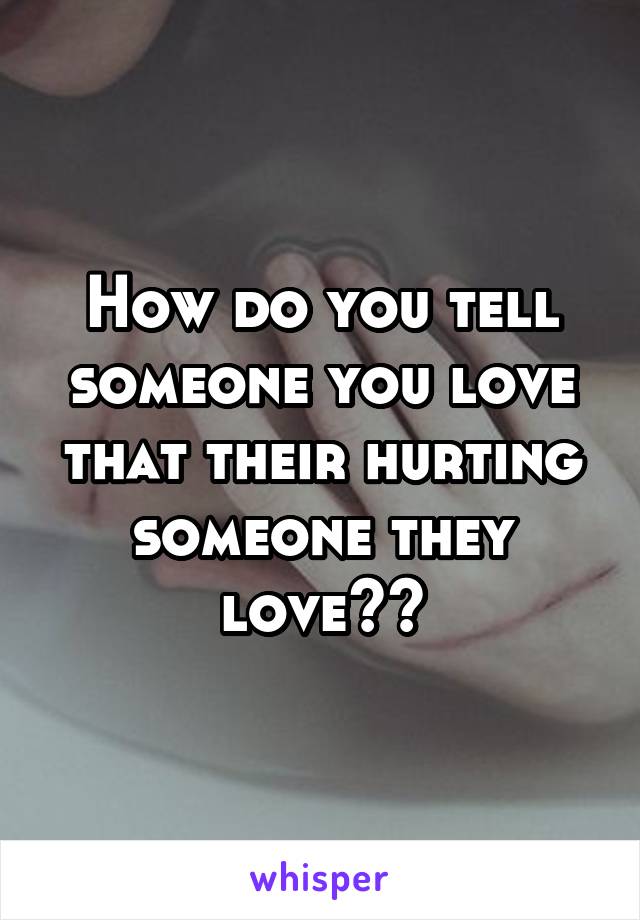 How do you tell someone you love that their hurting someone they love??