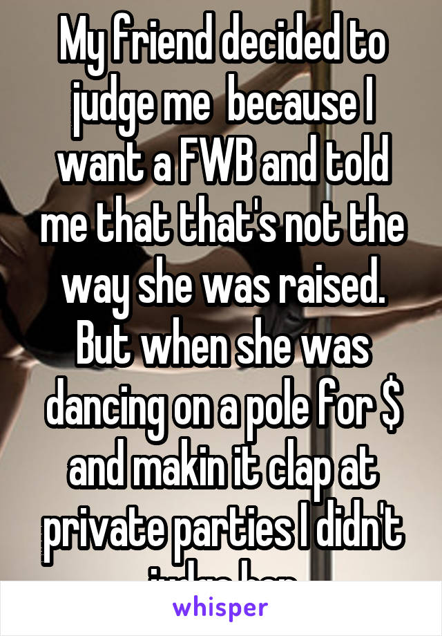 My friend decided to judge me  because I want a FWB and told me that that's not the way she was raised. But when she was dancing on a pole for $ and makin it clap at private parties I didn't judge her