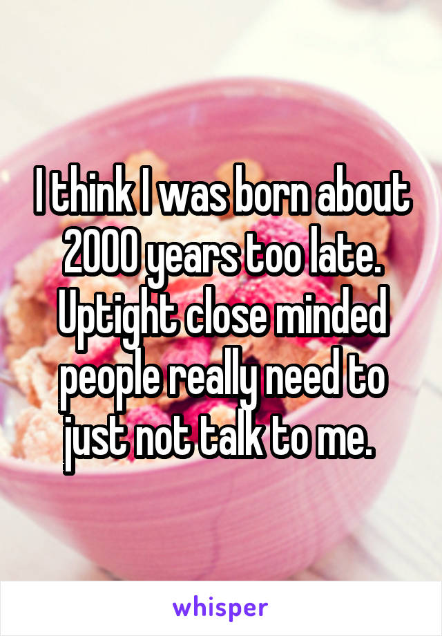 I think I was born about 2000 years too late. Uptight close minded people really need to just not talk to me. 