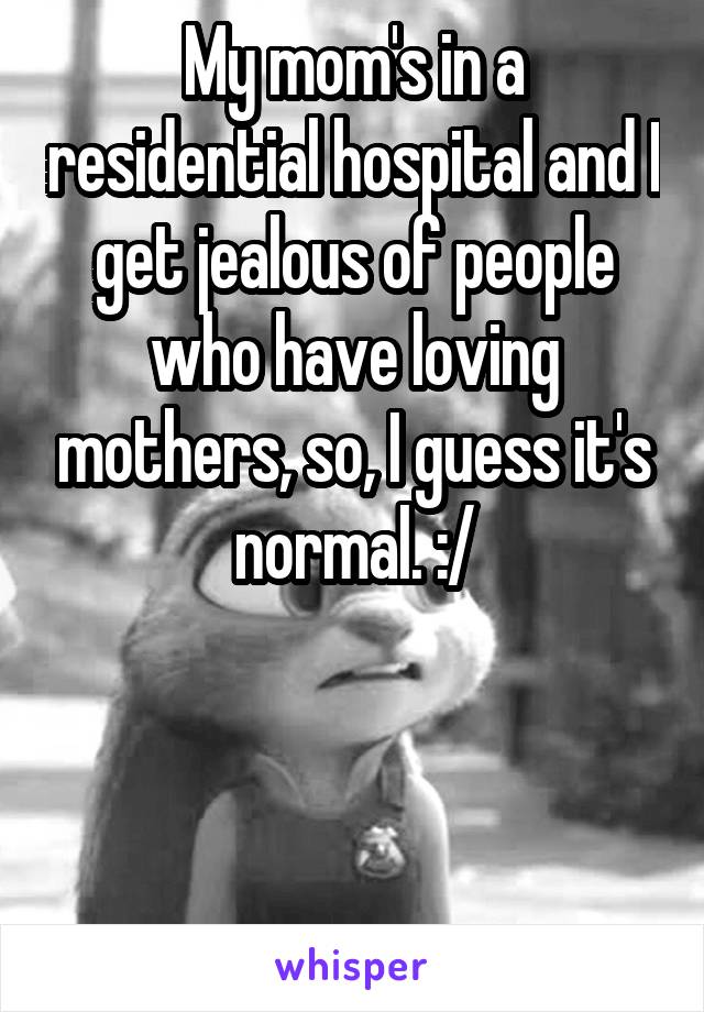 My mom's in a residential hospital and I get jealous of people who have loving mothers, so, I guess it's normal. :/



