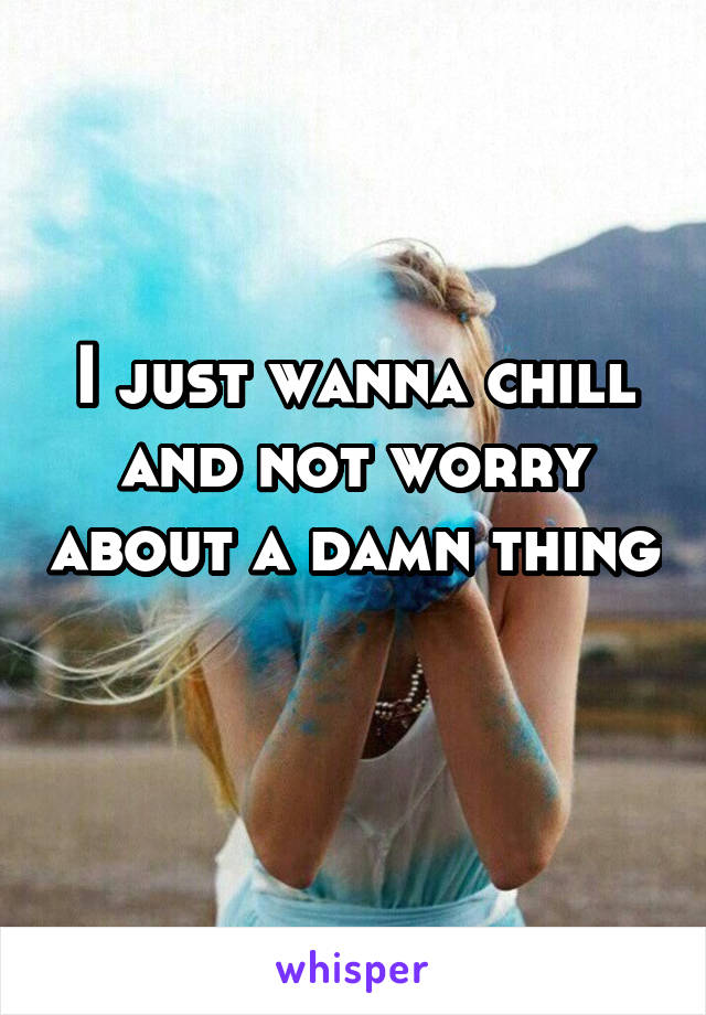 I just wanna chill and not worry about a damn thing 