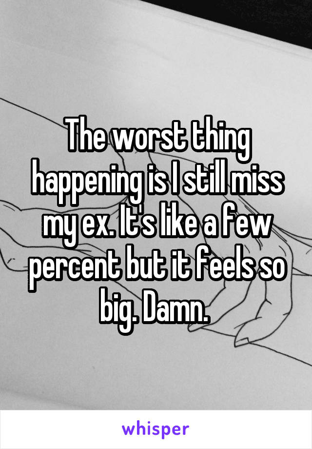 The worst thing happening is I still miss my ex. It's like a few percent but it feels so big. Damn. 