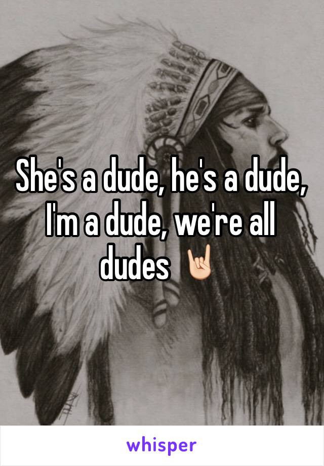 She's a dude, he's a dude, I'm a dude, we're all dudes 🤘🏻