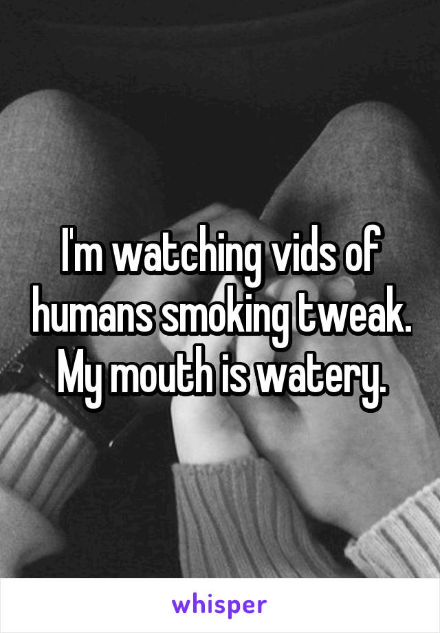 I'm watching vids of humans smoking tweak. My mouth is watery.