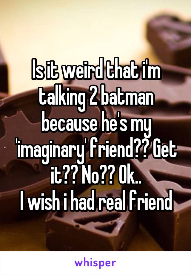 Is it weird that i'm talking 2 batman because he's my 'imaginary' friend?? Get it?? No?? Ok..
I wish i had real friend