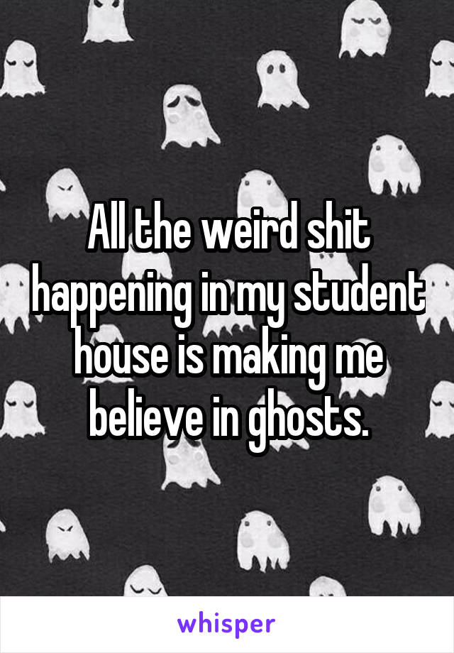 All the weird shit happening in my student house is making me believe in ghosts.