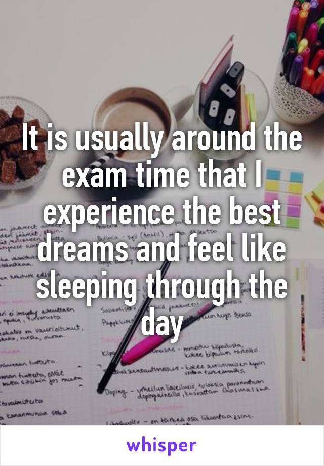 It is usually around the exam time that I experience the best dreams and feel like sleeping through the day