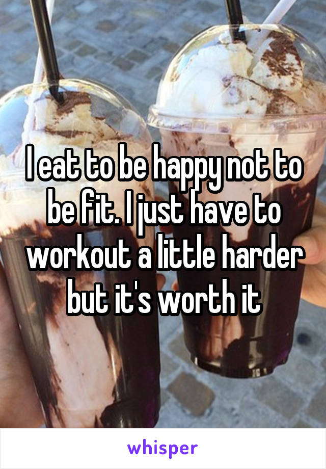 I eat to be happy not to be fit. I just have to workout a little harder but it's worth it