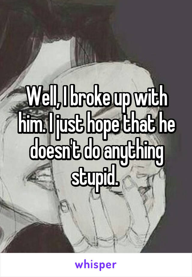 Well, I broke up with him. I just hope that he doesn't do anything stupid. 