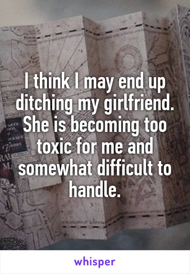 I think I may end up ditching my girlfriend. She is becoming too toxic for me and somewhat difficult to handle.