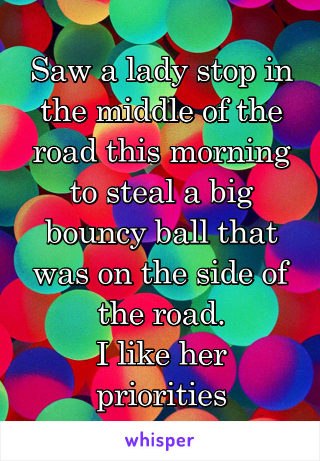 Saw a lady stop in the middle of the road this morning to steal a big bouncy ball that was on the side of the road.
I like her priorities