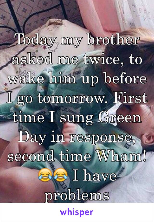 Today my brother asked me twice, to wake him up before I go tomorrow. First time I sung Green Day in response, second time Wham! 
😂😂 I have problems 