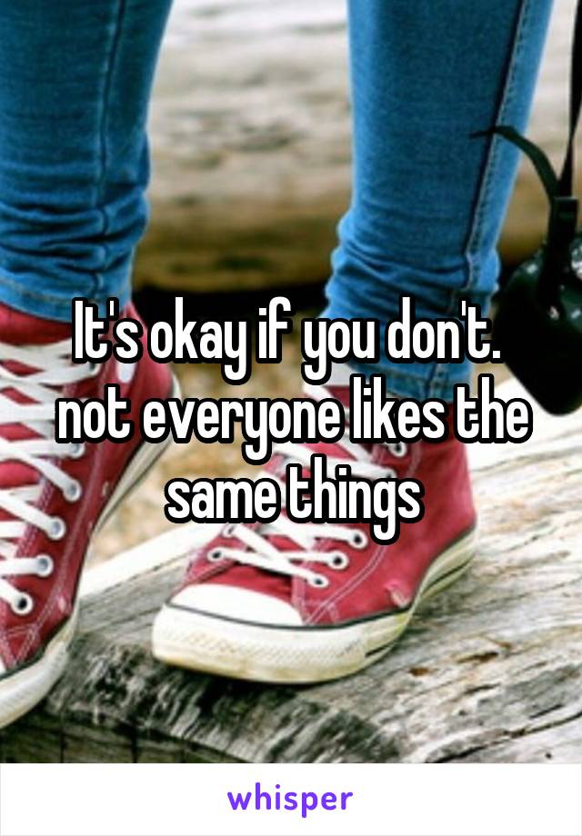 It's okay if you don't.  not everyone likes the same things