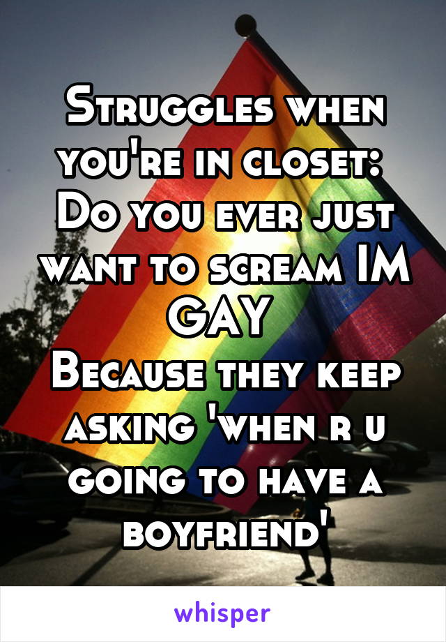 Struggles when you're in closet: 
Do you ever just want to scream IM GAY 
Because they keep asking 'when r u going to have a boyfriend'