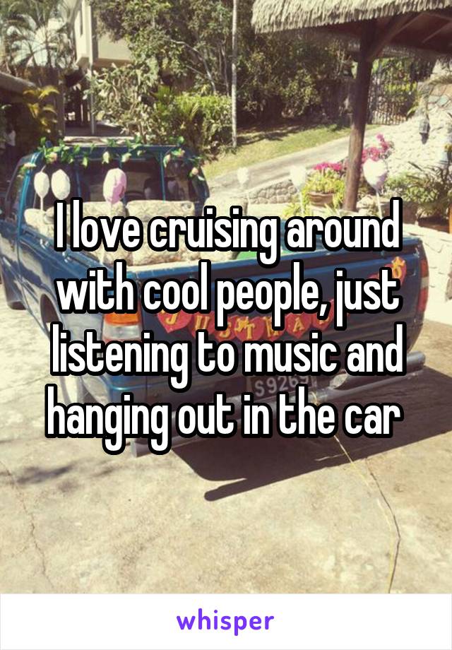 I love cruising around with cool people, just listening to music and hanging out in the car 