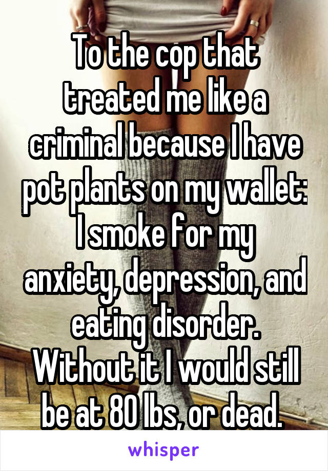 To the cop that treated me like a criminal because I have pot plants on my wallet:
I smoke for my anxiety, depression, and eating disorder. Without it I would still be at 80 lbs, or dead. 