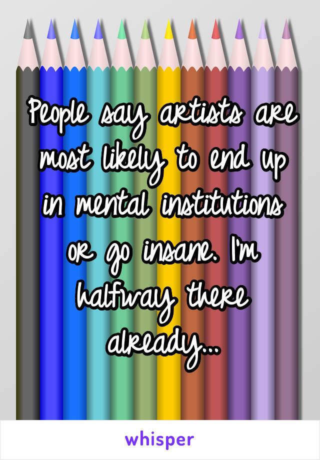 People say artists are most likely to end up in mental institutions or go insane. I'm halfway there already...