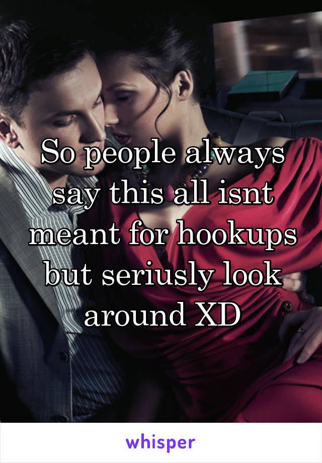 So people always say this all isnt meant for hookups but seriusly look around XD