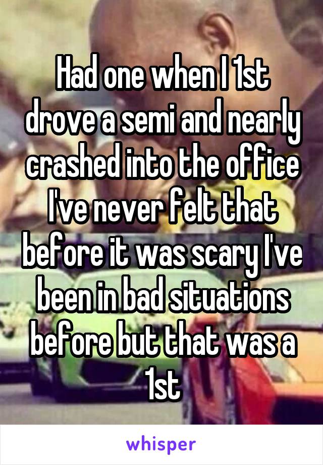 Had one when I 1st drove a semi and nearly crashed into the office I've never felt that before it was scary I've been in bad situations before but that was a 1st