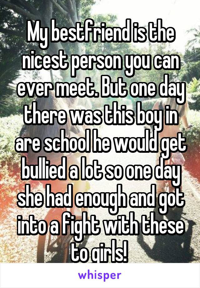 My bestfriend is the nicest person you can ever meet. But one day there was this boy in are school he would get bullied a lot so one day she had enough and got into a fight with these to girls! 